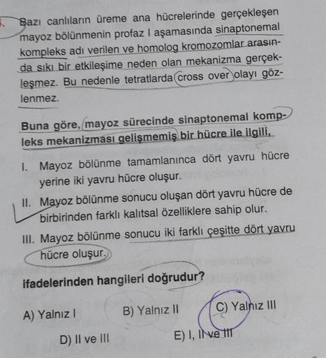 1.
Bazı canlıların üreme ana hücrelerinde gerçekleşen
mayoz bölünmenin profaz I aşamasında sinaptonemal
kompleks adı verilen ve homolog kromozomlar arasın-
da sıkı bir etkileşime neden olan mekanizma gerçek-
leşmez. Bu nedenle tetratlarda cross over olayı 