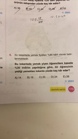 Tiyatina %20 Zalm
ürünün satışından yüzde kaç kâr edilir?
A) 36
B) 40
D) 48 E552
c)
4
EO
11. VIDEO
10.5=40
2
109.4192
169
6. Bir lokantada yemek fiyatları %80 kârlı olarak belir-
lenmektedir.
ati
re
Bu lokantada yemek yiyen öğrencilere kasada
%30 indirim yapıldığına göre, bir öğrencinin
yediği yemekten lokanta yüzde kaç kâr eder?
A) 14
B) 16
C) 20
D) 24
E) 26
O
11. VİDEO
destek serisi
173