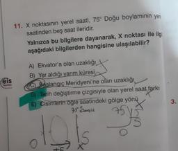 11. X noktasının yerel saati, 75° Doğu boylamının yer
saatinden beş saat ileridir.
Yalnızca bu bilgilere dayanarak, X noktası ile ilgi
aşağıdaki bilgilerden hangisine ulaşılabilir?
eis
Yayınlan
A) Ekvator'a olan uzaklığı
B) Yer aldığı yarım küresi
C Baslangıç Meridyeni'ne olan uzaklığı
D) Tarih değiştirme çizgisiyle olan yerel saat farkı
E) Cisimlerin öğle saatindeki gölge yönü
95 Rogu
3.
5
