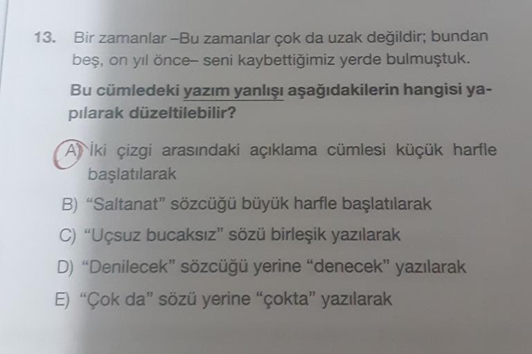 13. Bir zamanlar -Bu zamanlar çok da uzak değildir, bundan
beş, on yıl önce seni kaybettiğimiz yerde bulmuştuk.
Bu cümledeki yazım yanlışı aşağıdakilerin hangisi ya-
pilarak düzeltilebilir?
A) iki çizgi arasındaki açıklama cümlesi küçük harfle
başlatılarak