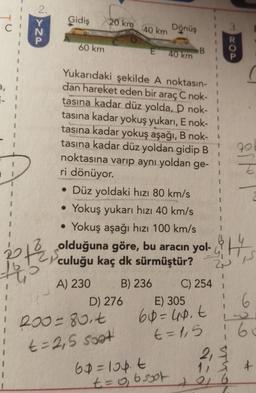 2.
Gidiş
20 km
Dönüş
40 km
3
N
60 km
E
DOD
40 km
B
1
1
1
7-
1
1
1
1
1
1
Yukarıdaki şekilde A noktasın-
dan hareket eden bir araç C nok-
tasına kadar düz yolda, D nok-
tasına kadar yokuş yukarı, E nok-
tasına kadar yokuş aşağı, B nok-
tasına kadar düz yoldan gidip B
noktasına varıp aynı yoldan ge-
ri dönüyor.
• Düz yoldaki hızı 80 km/s
Yokuş yukarı hızı 40 km/s
Yokuş aşağı hızı 100 km/s
79
1
1
I
.
.
olduğuna göre, bu aracın yol-, H.
th
TS
culuğu kaç dk sürmüştür? 2
2P
A) 230 B) 236 C) 254
D) 276 E) 305 6
200=80.t 60=40.t
t=1,5 60
2,5
60=lopt
11 § 7
to 6
6
t=2,5 soat
+
t=o, osot