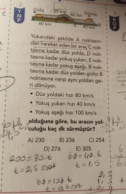 2.
Gidiş
20 km
Dönüş
40 km
3
N
60 km
E
DOD
40 km
B
1
1
1
7-
1
1
1
1
1
1
Yukarıdaki şekilde A noktasın-
dan hareket eden bir araç C nok-
tasına kadar düz yolda, D nok-
tasına kadar yokuş yukarı, E nok-
tasına kadar yokuş aşağı, B nok-
tasına kadar düz yoldan gidip B
noktasına varıp aynı yoldan ge-
ri dönüyor.
• Düz yoldaki hızı 80 km/s
Yokuş yukarı hızı 40 km/s
Yokuş aşağı hızı 100 km/s
79
1
1
I
.
.
olduğuna göre, bu aracın yol-, H.
th
TS
culuğu kaç dk sürmüştür? 2
2P
A) 230 B) 236 C) 254
D) 276 E) 305 6
200=80.t 60=40.t
t=1,5 60
2,5
60=lopt
11 § 7
to 6
6
t=2,5 soat
+
t=o, osot
