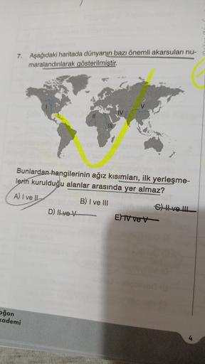 7. Aşağıdaki haritada dünyanın bazı önemli akarsulari nu-
maralandırılarak gösterilmiştir.
Bunlardan hangilerinin ağız kısımları, ilk yerleşme-
lerin kurulduğu alanlar arasında yer almaz?
A) I ve
B) I ve III
C) Hve lul
D) Il ve V
E) TV ver
ağan
kademi