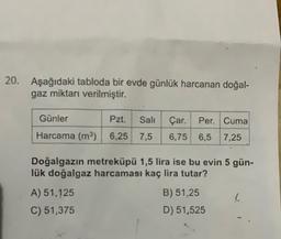 20. Aşağıdaki tabloda bir evde günlük harcanan doğal-
gaz miktarı verilmiştir.
Günler
Pzt.
Sali
Çar. Per. Cuma
6,75 6,5 7,25
Harcama (m) 6,25 7,5
Doğalgazin metreküpü 1,5 lira ise bu evin 5 gün-
lük doğalgaz harcaması kaç lira tutar?
B) 51,25
A) 51,125
C) 51,375
D) 51,525