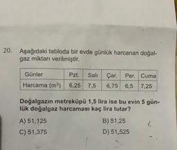 20. Aşağıdaki tabloda bir evde günlük harcanan doğal-
gaz miktarı verilmiştir.
Günler
Pzt.
Sali
Çar. Per. Cuma
6,75 6,5 7,25
Harcama (m) 6,25 7,5
Doğalgazin metreküpü 1,5 lira ise bu evin 5 gün-
lük doğalgaz harcaması kaç lira tutar?
B) 51,25
A) 51,125
C) 51,375
D) 51,525
