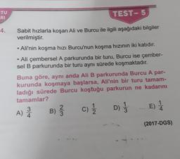 TU
RI
TEST- 5
4.
Sabit hızlarla koşan Ali ve Burcu ile ilgili aşağıdaki bilgiler
verilmiştir.
• Ali'nin koşma hızı Burcu'nun koşma hızının iki katıdır.
• Ali çembersel A parkurunda bir turu, Burcu ise çember-
sel B parkurunda bir turu aynı sürede koşmaktadır.
Buna göre, aynı anda Ali B parkurunda Burcu A par-
kurunda koşmaya başlarsa, Ali'nin bir turu tamam-
ladığı sürede Burcu koştuğu parkurun ne kadarını
tamamlar?
3
2
D
E) 1
4
A) Å
B)
c)
D)
(2017-DGS)