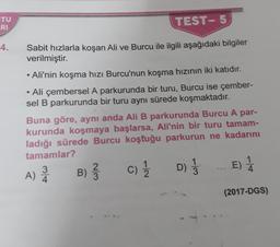 TU
RI
TEST- 5
4.
Sabit hızlarla koşan Ali ve Burcu ile ilgili aşağıdaki bilgiler
verilmiştir.
• Ali'nin koşma hızı Burcu'nun koşma hızının iki katıdır.
• Ali çembersel A parkurunda bir turu, Burcu ise çember-
sel B parkurunda bir turu aynı sürede koşmaktadır.
Buna göre, aynı anda Ali B parkurunda Burcu A par-
kurunda koşmaya başlarsa, Ali'nin bir turu tamam-
ladığı sürede Burcu koştuğu parkurun ne kadarını
tamamlar?
3
2
D
E) 1
4
A) Å
B)
c)
D)
(2017-DGS)
