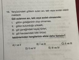 10. Yeryüzündeki göllerin suları acı, tatlı veya sodalı olabil-
mektedir.
Göl sularının acı, tatlı veya sodalı olmasında;
1. gölün gideğeninin olup olmaması,
II. gölün bulunduğu yükselti,
III. göl çanağındaki kayaç türleri,
IV. göl havzasındaki bitki örtüsü
faktörlerinden hangilerinin etkisi daha fazladır?
tha
A) I ve II
B) I ve III
C) II ve III
D) II ve IV
E) III ve IV
