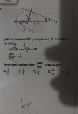 Daze
7.
B
A
5C
6
D
Şekilde O merkezli BC çaplı çembere (AT, T noktasın-
da teğettija
=
m(DBA) + m(TAB) = 90°
BOL 5
|BD| 6
IACI
Yukarıdaki verilere göre, oranı kaçtır?
IOCI
1
3
D)
E)
A)
)
B)
c)
NG
bobl
