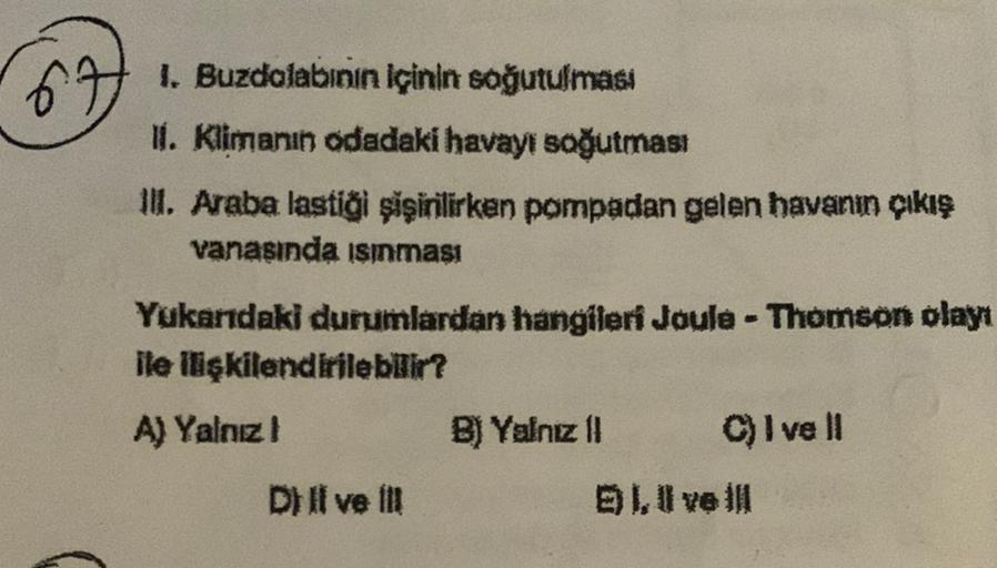 1. Buzdolabının içinin soğutulması
1. Klimanın odadaki havayı soğutması
II. Araba lastiği şişirilirken pompadan gelen havanın çıkış
vanasında sınması
Yukarıdaki durumlardan hangileri Joule - Thomson olayı
ile ilişkilendirilebilir?
A) Yalnız!
B) Yalnız 11 C