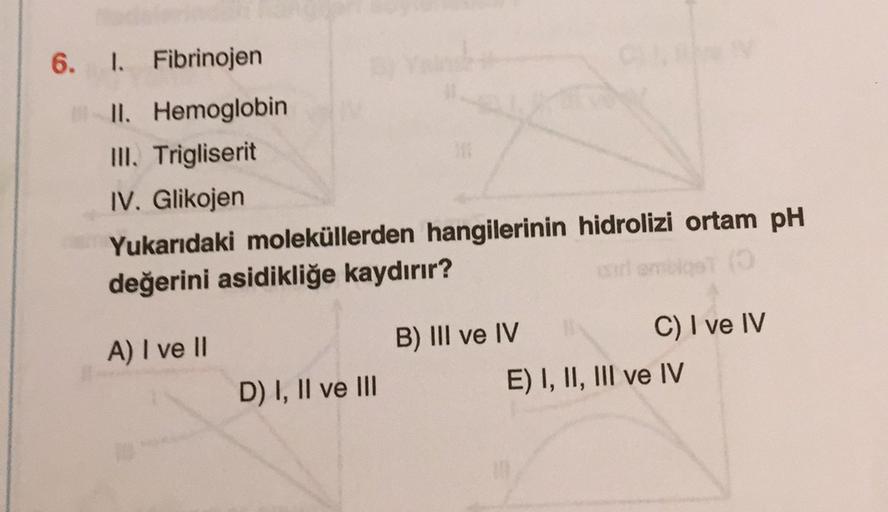 6. I. Fibrinojen
II. Hemoglobin
III. Trigliserit
IV. Glikojen
Yukarıdaki moleküllerden hangilerinin hidrolizi ortam pH
değerini asidikliğe kaydırır?
A) I ve II
B) III ve IV
C) I ve IV
E) I, II, III ve IV
D) I, II ve III
