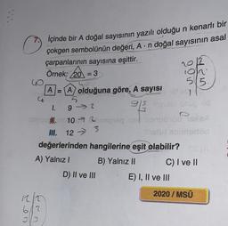 ©
2012
GO
515.
A
u
İçinde bir A doğal sayısının yazılı olduğu n kenarlı bir
çokgen sembolünün değeri, A. n doğal sayısının asal
çarpanlarının sayısına eşittir.
Örnek: 20 = 3
on
A) olduğuna göre, A sayısı de
93
no
10720 bar
II
Son
değerlerinden hangilerine eşit olabilir?
A) Yalnız!
B) Yalnız 11 C) I ve II
D) II ve III E) I, II ve III
1.
92
3
12 - 3
.
2020 / MSÜ
Ro
612
