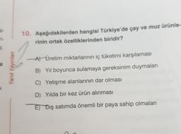 at-
ri-
10. Aşağıdakilerden hangisi Türkiye'de çay ve muz ürünle-
rinin ortak özelliklerinden biridir?
Z.
A) Üretim miktarlarının iç tüketimi karşılaması
a
Yanit Yayınları
B) Yil boyunca sulamaya gereksinim duymaları
C) Yetişme alanlarının dar olması
D) Yılda bir kez ürün alınması
E) Dış satımda önemli bir paya sahip olmaları
>
