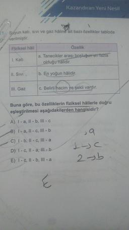 Kazandıran Yeni Nesil
Suyun katı, sivi ve gaz hâline ait bazı özellikler tabloda
verilmiştir.
Fiziksel hâli
Özellik
I. Kati
a. Tanecikler arası boşluğurren fazla
olduğu nalidir.
II. Sivi
b. En yoğun hâlidir.
III. Gaz
c. Belirli hacim ye şekli vardır.
Buna göre, bu özelliklerin fiziksel hâllerle doğru
eşleştirilmesi aşağıdakilerden hangisidir?
A) I-a, II - b, III - C
B) I-a, Il-C, III - b
C) 1-b, II - C, III-a
ja
1 c
2b
D) I-C, II-a, Ill-b
E) 1-C, II - b, III-a
E
