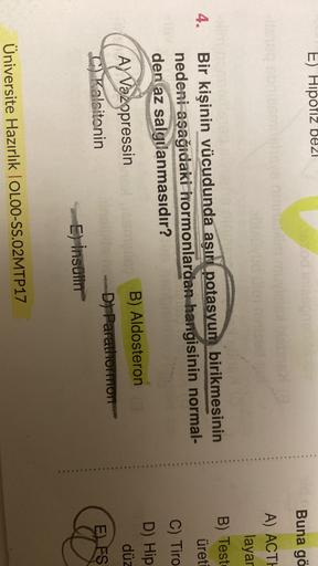 E) Hipofiz bezi
odine
mu
Buna gö
A) ACTH
layar
B) Test
üreti
4.
C) Tiro
Bir kişinin vücudunda aşırı potasyum birikmesinin
nedeni aşağıdaki hormonlardan hangisinin normal-
den az salgılanmasıdır?
Ay
A) Vazopressin
B) Aldosteron
C) Kalsitonin
D-ParathoTTTTOT