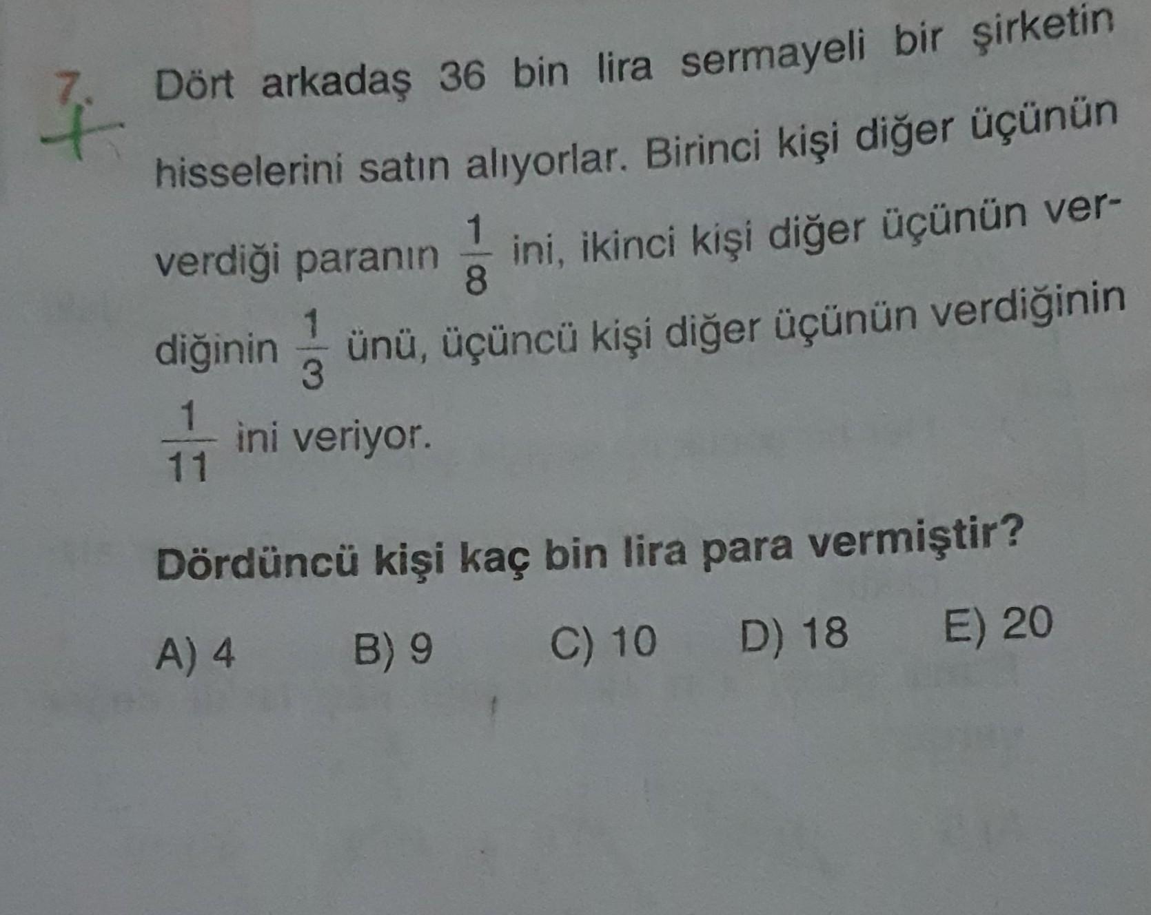 7.
nt
Dört arkadaş 36 bin lira sermayeli bir şirketin
hisselerini satın alıyorlar. Birinci kişi diğer üçünün
verdiği paranın ini, ikinci kişi diğer üçünün ver-
diğinin
ünü, üçüncü kişi diğer üçünün verdiğinin
1
3
ini veriyor.
1
11
Dördüncü kişi kaç bin lir