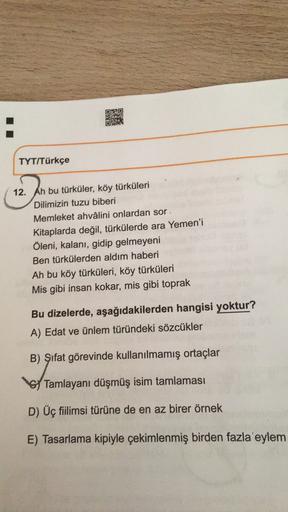 DBO
3
Dr.
TYT/Türkçe
12. Ah bu türküler, köy türküleri
Dilimizin tuzu biberi
Memleket ahvâlini onlardan sor
Kitaplarda değil, türkülerde ara Yemen'i
Öleni, kalanı, gidip gelmeyeni
Ben türkülerden aldım haberi
Ah bu köy türküleri, köy türküleri
Mis gibi ins