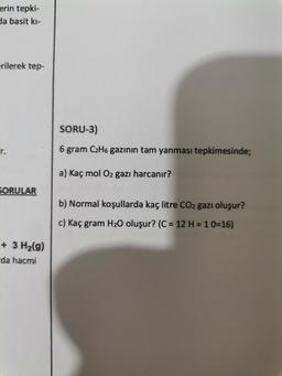 erin tepki-
da basit ki-
erilerek tep-
SORU-3)
r.
6 gram C2H6 gazının tam yanması tepkimesinde;
a)
mol O2 gazı harcanır?
SORULAR
b) Normal koşullarda kaç litre CO2 gazı oluşur?
c) Kaç gram H20 oluşur? (C = 12 H = 10=16)
+ 3 H2(g)
da hacmi
