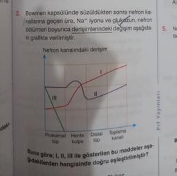 he
2. Bowman kapsülünde süzüldükten sonra nefron ka-
nallarına geçen üre, Na+ iyonu ve glukózun, nefron
bölümleri boyunca derişimlerindeki değişim aşağıda-
ki grafikte verilmiştir.
5. NO
fik
Nefron kanalındaki derişim
Prf Yayınları
daki
Distal Toplama
tüp
kanali
B
Proksimal Henle
tüp
kulpu
Buna göre; I, II, III ile gösterilen bu maddeler aşa-
gidakilerden hangisinde doğru eşleştirilmiştir?
10
alkoz