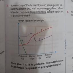 he
2. Bowman kapsülünde süzüldükten sonra nefron ka-
nallarına geçen üre, Na+ iyonu ve glukózun, nefron
bölümleri boyunca derişimlerindeki değişim aşağıda-
ki grafikte verilmiştir.
5. NO
fik
Nefron kanalındaki derişim
Prf Yayınları
daki
Distal Toplama
tüp
kanali
B
Proksimal Henle
tüp
kulpu
Buna göre; I, II, III ile gösterilen bu maddeler aşa-
gidakilerden hangisinde doğru eşleştirilmiştir?
10
alkoz
