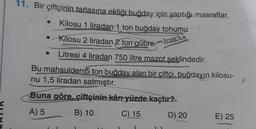 11. Bir çiftçinin tarlasına ektiği buğday için yaptığı masraflar,
Kilosu 1 liradan 1 ton buğday tohumu
• Kilosu 2 liradan 2 ton gübre 2012
Litresi 4 liradan 750 litre mazot seklindedir.
Bu mahsulden 5 ton buğday alan bir çiftçi, buğdayın kilosu-
nu 1,5 liradan satmıştır.
Buna göre, çiftçininkânı yüzde kaçtır?
A) 5
B) 10
C)
15
D) 20 E) 25
