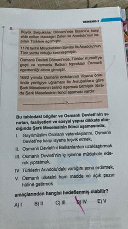 DENEME-1
5.
Büyük Selçuklular Dönemi'nde Bizans'a karşı
elde edilen Malazgirt Zaferi ile Anadolu'nun ka-
piları Türklere açılmıştır.
1176 tarihli Miryokefalon Savaşı ile Anadolu'nun
Türk yurdu olduğu kesinleşmiştir.
Osmanlı Devleti Dönemi'nde, Türkler Rumeli'ye
geçti ve zamanla Balkan toprakları Osmanlı
egemenliği altına girmiştir.
1683 yılında Osmanlı ordularının Viyana önle-
rinde yenilgiye uğraması ile Avrupalılara göre
Şark Meselesinin birinci aşaması bitmiştir. Sira-
da Şark Meselesinin ikinci aşaması vardır.
-?-
Bu tablodaki bilgiler ve Osmanlı Devleti'nin si-
nirları, faaliyetleri ve sosyal yapısı dikkate alın-
dığında Şark Meselesinin ikinci aşamasında;
I. Gayrimüslim Osmanlı vatandaşlarını, Osmanlı
Devleti'ne karşı isyana teşvik etmek,
II. Osmanlı Devleti'ni Balkanlardan uzaklaştırmak
III. Osmanlı Devleti'nin iç işlerine müdahale ede-
rek yıpratmak,
IV. Türklerin Anadolu'daki varlığını sona erdirmek,
V. Osmanlı ülkesini ham madde ve açık pazar
hâline getirmek
amaçlarından hangisi hedeflenmiş olabilir?
A)!
B) C) III
biv
E) V