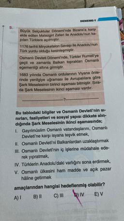 DENEME-1
5.
Büyük Selçuklular Dönemi'nde Bizans'a karşı
elde edilen Malazgirt Zaferi ile Anadolu'nun ka-
piları Türklere açılmıştır.
1176 tarihli Miryokefalon Savaşı ile Anadolu'nun
Türk yurdu olduğu kesinleşmiştir.
Osmanlı Devleti Dönemi'nde, Türkler Rumeli'ye
geçti ve zamanla Balkan toprakları Osmanlı
egemenliği altına girmiştir.
1683 yılında Osmanlı ordularının Viyana önle-
rinde yenilgiye uğraması ile Avrupalılara göre
Şark Meselesinin birinci aşaması bitmiştir. Sira-
da Şark Meselesinin ikinci aşaması vardır.
-?-
Bu tablodaki bilgiler ve Osmanlı Devleti'nin si-
nirları, faaliyetleri ve sosyal yapısı dikkate alın-
dığında Şark Meselesinin ikinci aşamasında;
I. Gayrimüslim Osmanlı vatandaşlarını, Osmanlı
Devleti'ne karşı isyana teşvik etmek,
II. Osmanlı Devleti'ni Balkanlardan uzaklaştırmak
III. Osmanlı Devleti'nin iç işlerine müdahale ede-
rek yıpratmak,
IV. Türklerin Anadolu'daki varlığını sona erdirmek,
V. Osmanlı ülkesini ham madde ve açık pazar
hâline getirmek
amaçlarından hangisi hedeflenmiş olabilir?
A)!
B) C) III
biv
E) V
