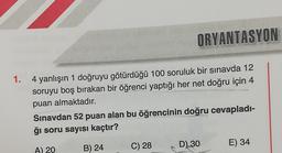 ORYANTASYON
1.
4 yanlışın 1 doğruyu götürdüğü 100 soruluk bir sınavda 12
soruyu boş bırakan bir öğrenci yaptığı her net doğru için 4
puan almaktadır.
Sınavdan 52 puan alan bu öğrencinin doğru cevapladı-
ğı soru sayısı kaçtır?
D)
30
A) 20
C) 28
E) 34
B) 24
