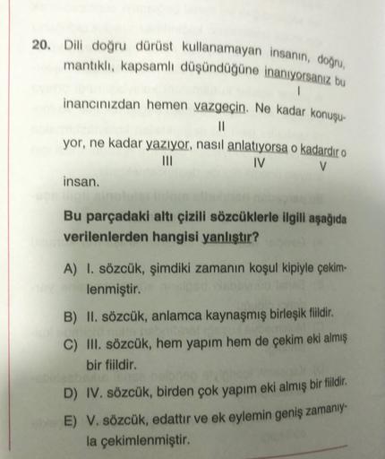 20. Dili doğru dürüst kullanamayan insanın, doğru
mantıklı, kapsamlı düşündüğüne inanıyorsanız bu
1
inancınızdan hemen vazgeçin. Ne kadar konuşu-
11
yor, ne kadar yazıyor, nasıl anlatıyorsa o kadardır o
III
IV
V
insan.
Bu parçadaki altı çizili sözcüklerle