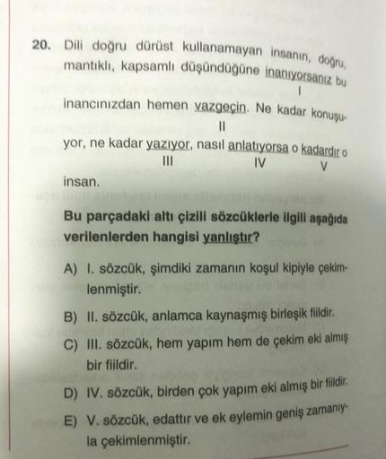 20. Dili doğru dürüst kullanamayan insanın, doğru
mantıklı, kapsamlı düşündüğüne inanıyorsanız bu
1
inancınızdan hemen vazgeçin. Ne kadar konuşu-
11
yor, ne kadar yazıyor, nasıl anlatıyorsa o kadardır o
III
IV
V
insan.
Bu parçadaki altı çizili sözcüklerle 