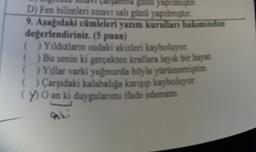 Bunu yapılmıştır.
D) Fen bilimleri sınavı salı gün yapılmıştur.
9. Asagidaki cümleleri yazım kurallan bakımından
değerlendiriniz. (5 puan)
( ) Yıldızların sudaki akisleri kayboluyor
() Bu senin ki gerçekten krallara layak bir hayat
( ) Yıllar varki yağmurda böyle yurumemiştim
( ) Carşıdaki kalabaliga kansip kayboluyor
(7) O an ki duygularımı ifade edemem
aki