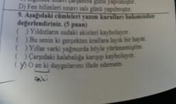 Bunu yapılmıştır.
D) Fen bilimleri sınavı salı gün yapılmıştur.
9. Asagidaki cümleleri yazım kurallan bakımından
değerlendiriniz. (5 puan)
( ) Yıldızların sudaki akisleri kayboluyor
() Bu senin ki gerçekten krallara layak bir hayat
( ) Yıllar varki yağmurda böyle yurumemiştim
( ) Carşıdaki kalabaliga kansip kayboluyor
(7) O an ki duygularımı ifade edemem
aki
