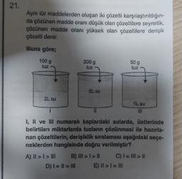 21.
Ayni tür maddelerden oluşan iki çözelti karşılaştırıldığın-
da çözünen madde oranı düşük olan çözeltilere seyreltik,
çözünen madde oran yüksek olan çözeltilere derişik
çözelti denir.
Buna göre;
100 g
tuz
2009
509
tuz
5L SU
2L su
IL su
DI
11
1, II ve Il numaral kaplardaki sularda, üstlerinde
belirtilen miktarlarda tuzların çözünmesi ile hazırla-
nan çözeltilerin, derişiklik sıralaması aşağıdaki seçe-
neklerden hangisinde doğru verilmiştir?
A) II > I > III B) > >| C) I= III II
D) I = I1 = III E) II >>l = IN
