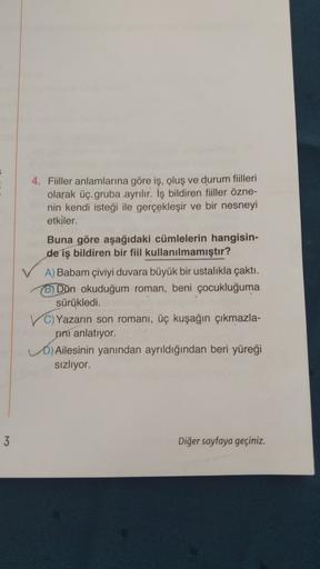 4. Fiiller anlamlarına göre iş, oluş ve durum fiilleri
olarak üç gruba ayrılır. İş bildiren fiiller özne-
nin kendi isteği ile gerçekleşir ve bir nesneyi
etkiler.
Buna göre aşağıdaki cümlelerin hangisin-
de iş bildiren bir fiil kullanılmamıştır?
A) Babam ç