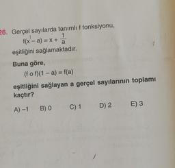 a
26. Gerçel sayılarda tanımlı f fonksiyonu,
f(x - a) = x +
x'- 1
eşitliğini sağlamaktadır.
Buna göre,
(f o f)(1 - a) = f(a)
eşitliğini sağlayan a gerçel sayılarının toplamı
kaçtır?
B) O
D) 2
E)3
A) -1
C) 1