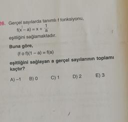 a
26. Gerçel sayılarda tanımlı f fonksiyonu,
f(x - a) = x +
x'- 1
eşitliğini sağlamaktadır.
Buna göre,
(f o f)(1 - a) = f(a)
eşitliğini sağlayan a gerçel sayılarının toplamı
kaçtır?
B) O
D) 2
E)3
A) -1
C) 1
