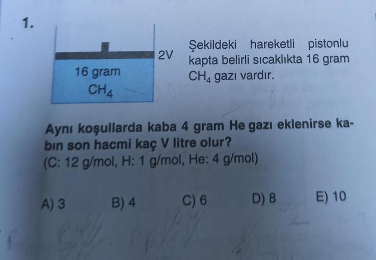 1.
2V
Şekildeki hareketli pistonlu
kapta belirli sıcaklıkta 16 gram
CH, gazı vardır.
16 gram
CH4
Aynı koşullarda kaba 4 gram He gazı eklenirse ka-
bin son hacmi kaç V litre olur?
(C: 12 g/mol, H: 1 g/mol, He: 4 g/mol)
A) 3
B) 4
C) 6.
D) 8
E) 10
