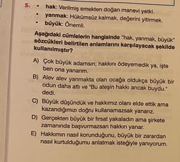 5. • hak: Verilmiş emekten doğan manevi yetki.
yanmak: Hükümsüz kalmak, değerini yitirmek.
büyük: Önemli.
Aşağıdaki cümlelerin hangisinde "hak, yanmak, büyük"
sözcükleri belirtilen anlamlarını karşılayacak şekilde
kullanılmıştır?
A) Çok büyük adamsın; hakkını ödeyemedik ya, işte
ben ona yanarım.
B) Alev alev yanmakta olan ocağa oldukça büyük bir
odun daha attı ve "Bu ateşin hakkı ancak buydu."
dedi.
C) Büyük düşündük ve hakkımız olanı elde ettik ama
kazandığımızı doğru kullanamazsak yanarız.
D Gerçekten büyük bir fırsat yakaladın ama şirkete
zamanında başvurmazsan hakkın yanar.
E) Hakkımın nasıl korunduğunu, büyük bir zarardan
nasıl kurtulduğumu anlatmak isteğiyle yanıyorum.