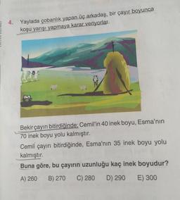 4. Yaylada çobanlık yapan üç arkadaş, bir çayır boyunca
koşu yarışı yapmaya karar veriyorlar.
02
Bekir çayırı bitirdiğinde; Cemil'in 40 inek boyu, Esma'nın
70 inek boyu yolu kalmıştır.
Cemil çayırı bitirdiğinde, Esma'nın 35 inek boyu yolu
kalmıştır.
Buna göre, bu çayırın uzunluğu kaç inek boyudur?
A) 260
B) 270
C) 280
D) 290
E) 300
