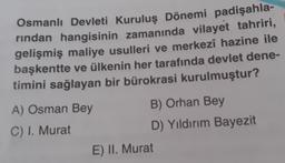 Osmanlı Devleti Kuruluş Dönemi padişahla-
rindan hangisinin zamanında vilayet tahriri,
gelişmiş maliye usulleri ve merkezî hazine ile
başkentte ve ülkenin her tarafında devlet dene-
timini sağlayan bir bürokrasi kurulmuştur?
A) Osman Bey
B) Orhan Bey
C) I. Murat
D) Yıldırım Bayezit
E) II. Murat