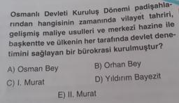 Osmanlı Devleti Kuruluş Dönemi padişahla-
rindan hangisinin zamanında vilayet tahriri,
gelişmiş maliye usulleri ve merkezî hazine ile
başkentte ve ülkenin her tarafında devlet dene-
timini sağlayan bir bürokrasi kurulmuştur?
A) Osman Bey
B) Orhan Bey
C) I. Murat
D) Yıldırım Bayezit
E) II. Murat
