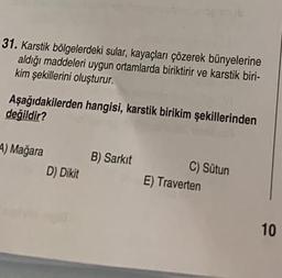 31. Karstik bölgelerdeki sular, kayaçları çözerek bünyelerine
aldığı maddeleri uygun ortamlarda biriktirir ve karstik biri-
kim şekillerini oluşturur.
Aşağıdakilerden hangisi, karstik birikim şekillerinden
değildir?
4) Mağara
B) Sarkit
D) Dikit
C) Sütun
E) Traverten
10
