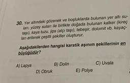 30. Yer altındaki gözenek ve boşluklarda bulunan yer altı su-
lan, yüzey sulan ile birlikte doğada bulunan kalker (kireç
taşı), kaya tuzu, jips (alçı taşı), tebeşir, dolomit vb. kayaç.
lan erterek çeşitli şekiller oluşturur.
Aşağıdakilerden hangisi karstik aşınım şekillerinin en
büyüğüdür?
A) Lapya
C) Uvala
B) Dolin
D) Obruk
E) Polye
