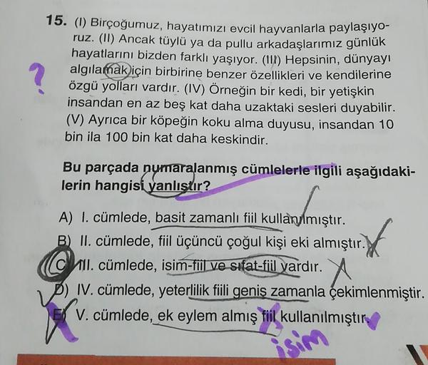 15. (1) Birçoğumuz, hayatımızı evcil hayvanlarla paylaşıyo-
ruz. (II) Ancak tüylü ya da pullu arkadaşlarımız günlük
hayatlarını bizden farklı yaşıyor. (111) Hepsinin, dünyayı
algılamak için birbirine benzer özellikleri ve kendilerine
özgü yolları vardır. (