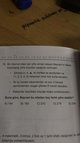 pismenlik çekilmesi en
1
2. C 3. E 4. E 5. D 6.D 7.A 8. C 9.C 10. C 11. D 12. E 13. D 14.B
12. Bir internet sitesi için şifre almak isteyen Bayram'ın sitede
karşılaştığı şifre koşulları aşağıda verilmiştir:
Şifrede (c, d, 4, *} harfleri ile sembolleri ve
(1,2,3,4,5) rakamları birer kez kullanılacaktır.
.
ilk üç hanesi rakamlardan ve son 3 hanesi
sembollerden oluşan şifreler 6 haneli olacaktır.
Rakamlar büyükten küçüğe doğru sıralanacaktır.
Buna göre, Bayram bu siteden kaç farklı şifre alabilir?
A) 144
B) 180
C) 210
D) 216
E) 240
4 matematik, 3 kimya, 2 fizik ve 1 tarih kitabı aşağıdaki iki rafl
kitaplığa yerleştirilecektir.
