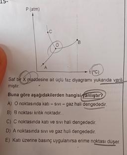 P (atm)
B
O
A
t (°C)
Saf bir X maddesine ait üçlü faz diyagramı yukarıda veril-
miştir.
Buna göre aşağıdakilerden hangisi yanlıştır?
A) O noktasında katı - SIVI – gaz hali dengededir.
B) B noktası kritik noktadır..
C) C noktasında katı ve sivi hali dengededir.
D) A noktasında sivi ve gaz hali dengededir.
E) Katı üzerine basınç uygulanırsa erime noktası düşer.
