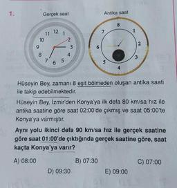 1.
Gerçek saat
Antika saat
8
12
7
1
11
10
9
1
2
3
ST
2
4
8
7
3
6 5
5
Hüseyin Bey, zamani 8 eşit bölmeden oluşan antika saati
ile takip edebilmektedir.
Hüseyin Bey, İzmir'den Konya'ya ilk defa 80 km/sa hız ile
antika saatine göre saat 02:00'de çıkmış ve saat 05:00'te
Konya'ya varmıştır
.
Aynı yolu ikinci defa 90 km/sa hız ile gerçek saatine
göre saat 01:00'de çıktığında gerçek saatine göre, saat
kaçta Konya'ya varır?
A) 08:00
B) 07:30
C) 07:00
D) 09:30
E) 09:00