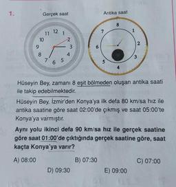 1.
Gerçek saat
Antika saat
8
12
7
1
11
10
9
1
2
3
ST
2
4
8
7
3
6 5
5
Hüseyin Bey, zamani 8 eşit bölmeden oluşan antika saati
ile takip edebilmektedir.
Hüseyin Bey, İzmir'den Konya'ya ilk defa 80 km/sa hız ile
antika saatine göre saat 02:00'de çıkmış ve saat 05:00'te
Konya'ya varmıştır
.
Aynı yolu ikinci defa 90 km/sa hız ile gerçek saatine
göre saat 01:00'de çıktığında gerçek saatine göre, saat
kaçta Konya'ya varır?
A) 08:00
B) 07:30
C) 07:00
D) 09:30
E) 09:00
