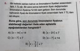 5.
Bir kafede satılan kahve ve limonatanın fiyatları arasındaki
fark 7 TL'dir. Bir süre sonra kahvenin fiyatı değişmeden
un limonatanın fiyatına %100 zam geliyor. Son durumda
kahvenin fiyatı ile limonatanın fiyatı arasındaki fark 7 TL'den
az oluyor.
Buna göre, son durumda limonotanın fiyatinin
alabileceği değerleri ifade eden eşitsizlik
aşağıdakilerden hangisidir?
A) |x-141 < 14
B) IX-211 <7
C) - 71 <7
D) X-71 < 14
<7
