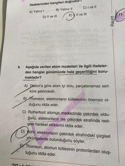 ifadelerinden hangileri doğrudur
C) I ve 11
B) Yalnız 11
A) Yalnız!
E)
Il ve III
11.
D) II ve III
Raunt
9.
Aşağıda verilen atom modelleri ile ilgili ifadeler-
den hangisi günümüzde hala geçerliliğini koru-
maktadır?
A) Dalton'a göre atom içi dolu, parçalanamaz sert
küre şeklindedir.
B) Thomson, elektronların kütlelerinin önemsiz ol-
duğunu iddia eder.
C) Rutherford atomun merkezinde çekirdek oldu-
ğunu, elektronların ise çekirdek etrafında rast-
gele hareket ettiklerini iddia eder.
D) Bohr, elektronların çekirdek etrafındaki çizgisel
yörüngelerde bulunduğunu söyler.
EY Thomson, atomun kütlesinin protonlardan oluş-
tuğunu iddia eder.
TYT
